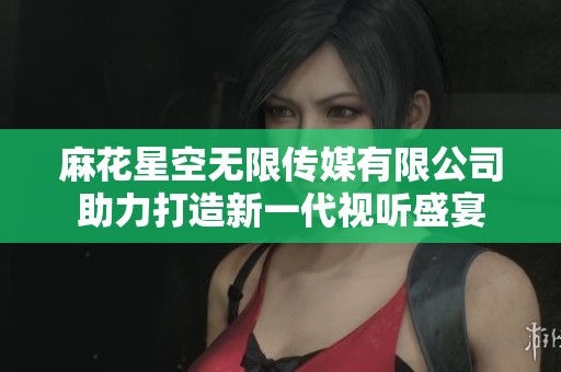 麻花星空无限传媒有限公司助力打造新一代视听盛宴