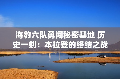海豹六队勇闯秘密基地 历史一刻：本拉登的终结之战