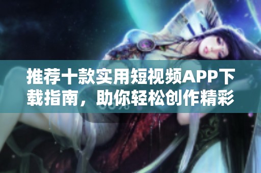 推荐十款实用短视频APP下载指南，助你轻松创作精彩内容
