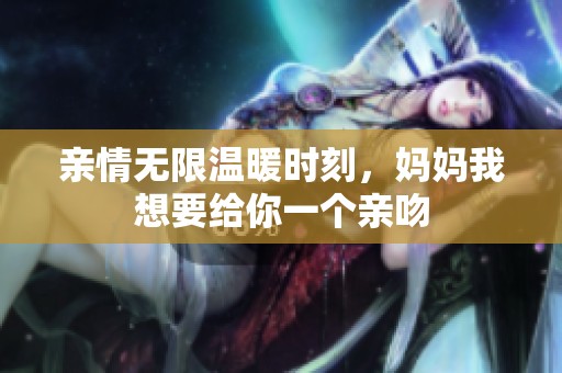 亲情无限温暖时刻，妈妈我想要给你一个亲吻