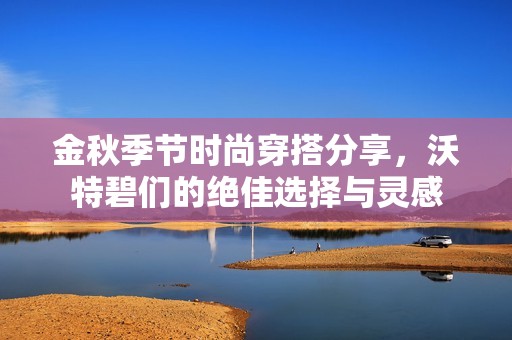 金秋季节时尚穿搭分享，沃特碧们的绝佳选择与灵感