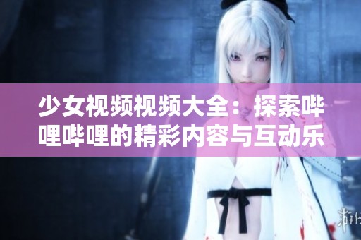 少女视频视频大全：探索哔哩哔哩的精彩内容与互动乐趣