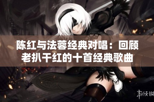 陈红与法蓉经典对唱：回顾老扒干红的十首经典歌曲