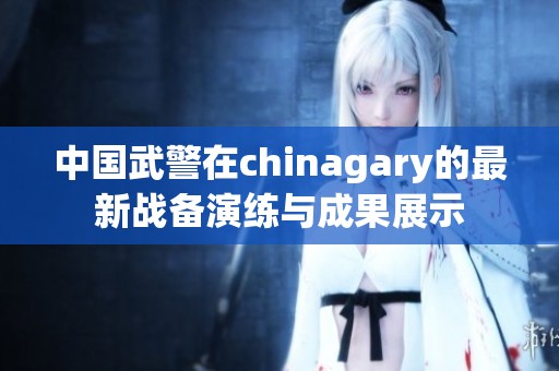 中国武警在chinagary的最新战备演练与成果展示