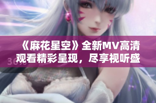 《麻花星空》全新MV高清观看精彩呈现，尽享视听盛宴