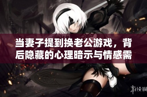 当妻子提到换老公游戏，背后隐藏的心理暗示与情感需求