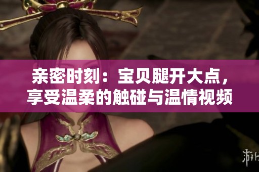 亲密时刻：宝贝腿开大点，享受温柔的触碰与温情视频