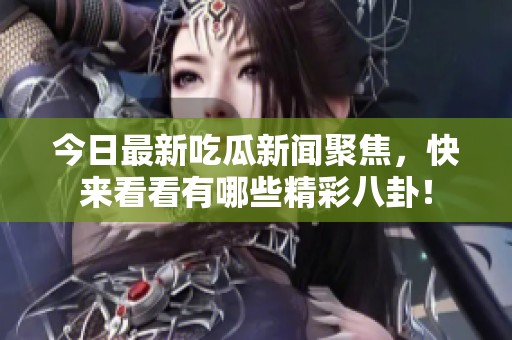 今日最新吃瓜新闻聚焦，快来看看有哪些精彩八卦！