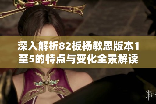 深入解析82板杨敏思版本1至5的特点与变化全景解读