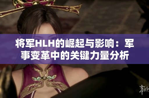 将军HLH的崛起与影响：军事变革中的关键力量分析
