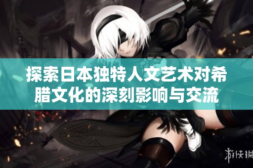 探索日本独特人文艺术对希腊文化的深刻影响与交流