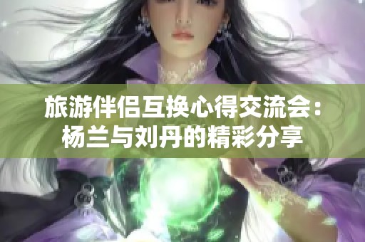 旅游伴侣互换心得交流会：杨兰与刘丹的精彩分享