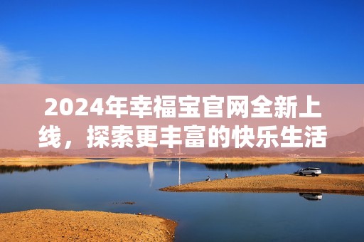 2024年幸福宝官网全新上线，探索更丰富的快乐生活世界
