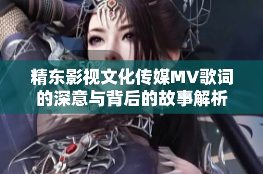 精东影视文化传媒MV歌词的深意与背后的故事解析