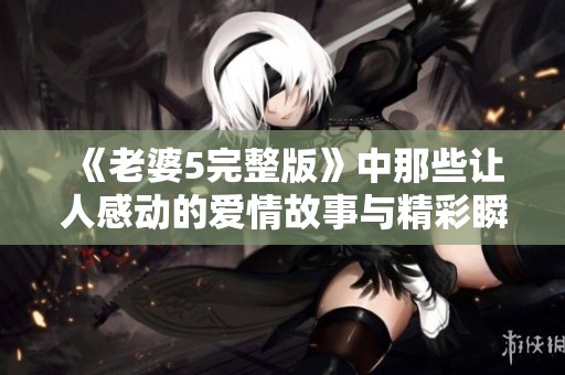 《老婆5完整版》中那些让人感动的爱情故事与精彩瞬间