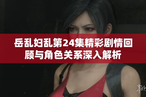 岳乱妇乱第24集精彩剧情回顾与角色关系深入解析