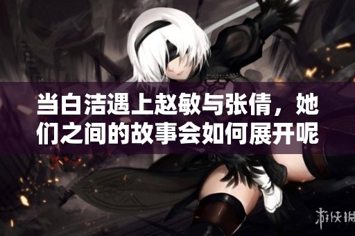 当白洁遇上赵敏与张倩，她们之间的故事会如何展开呢