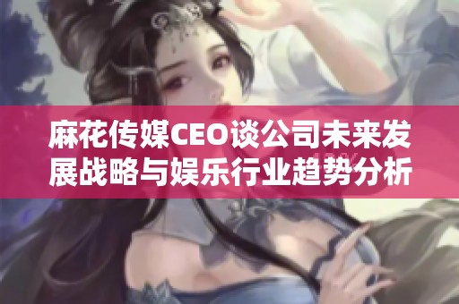 麻花传媒CEO谈公司未来发展战略与娱乐行业趋势分析
