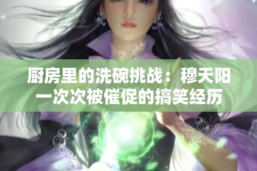 厨房里的洗碗挑战：穆天阳一次次被催促的搞笑经历