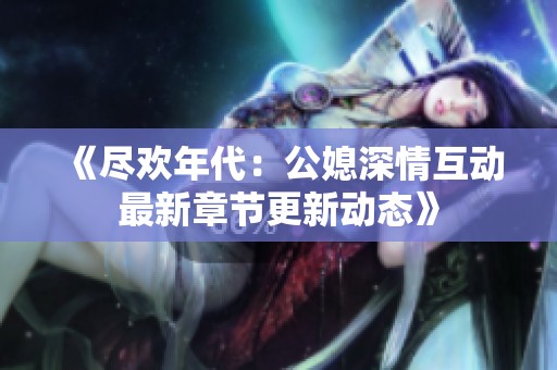 《尽欢年代：公媳深情互动最新章节更新动态》