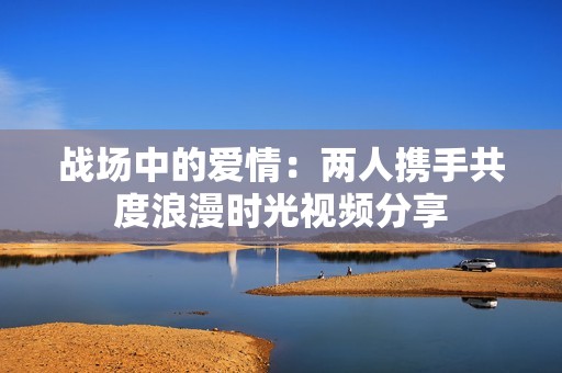 战场中的爱情：两人携手共度浪漫时光视频分享
