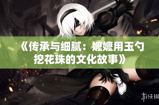 《传承与细腻：嬷嬷用玉勺挖花珠的文化故事》
