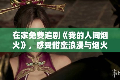 在家免费追剧《我的人间烟火》，感受甜蜜浪漫与烟火气息