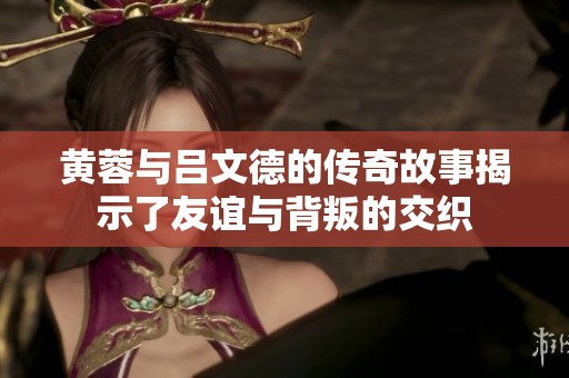 黄蓉与吕文德的传奇故事揭示了友谊与背叛的交织