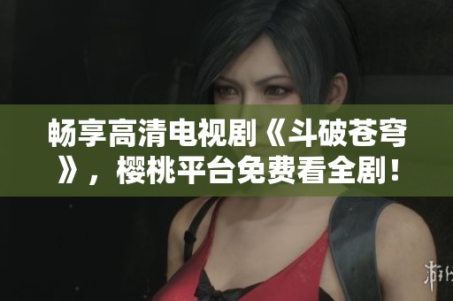 畅享高清电视剧《斗破苍穹》，樱桃平台免费看全剧！