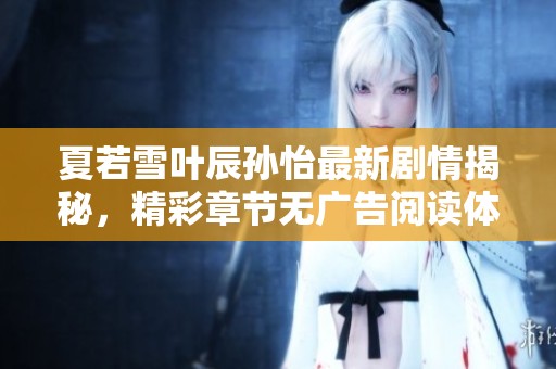 夏若雪叶辰孙怡最新剧情揭秘，精彩章节无广告阅读体验