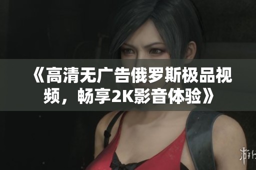 《高清无广告俄罗斯极品视频，畅享2K影音体验》