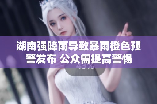 湖南强降雨导致暴雨橙色预警发布 公众需提高警惕