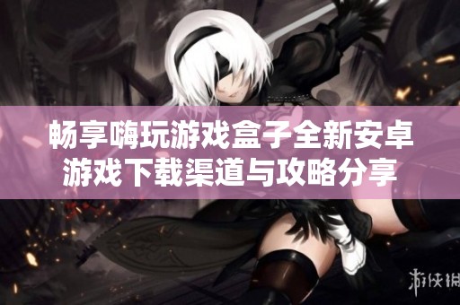 畅享嗨玩游戏盒子全新安卓游戏下载渠道与攻略分享