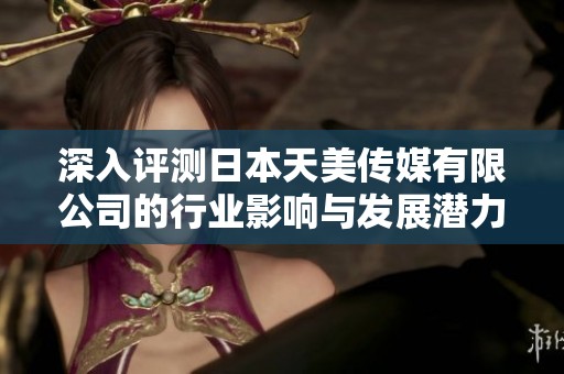 深入评测日本天美传媒有限公司的行业影响与发展潜力