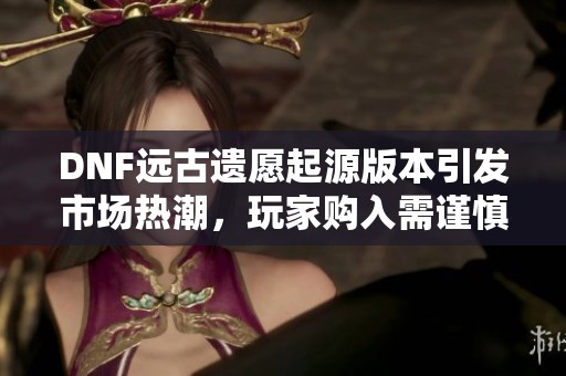 DNF远古遗愿起源版本引发市场热潮，玩家购入需谨慎