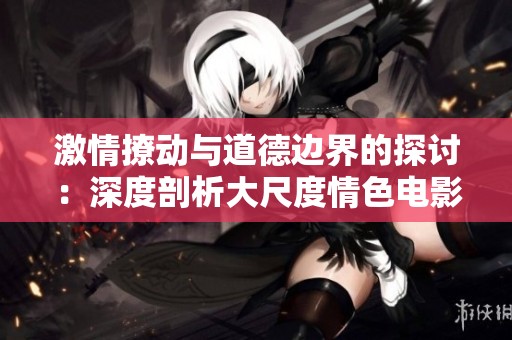 激情撩动与道德边界的探讨：深度剖析大尺度情色电影