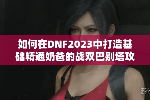 如何在DNF2023中打造基础精通奶爸的战双巴别塔攻略