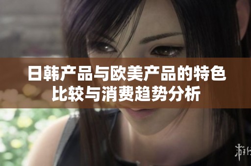 日韩产品与欧美产品的特色比较与消费趋势分析