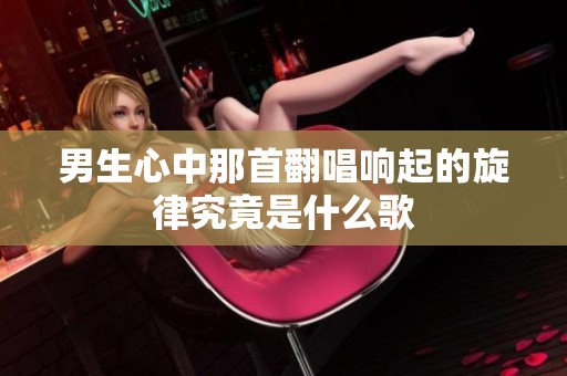 男生心中那首翻唱响起的旋律究竟是什么歌