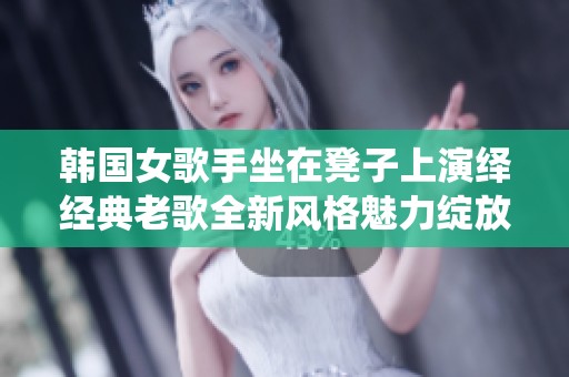 韩国女歌手坐在凳子上演绎经典老歌全新风格魅力绽放