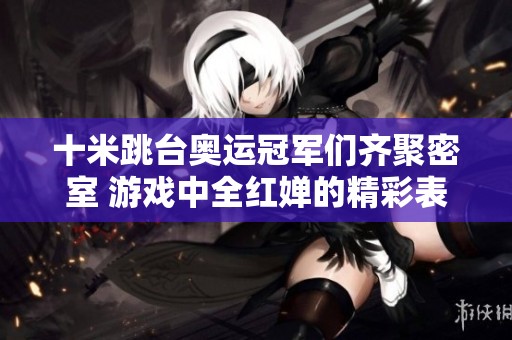 十米跳台奥运冠军们齐聚密室 游戏中全红婵的精彩表现引关注