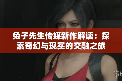 兔子先生传媒新作解读：探索奇幻与现实的交融之旅