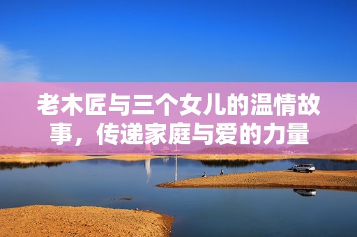 老木匠与三个女儿的温情故事，传递家庭与爱的力量
