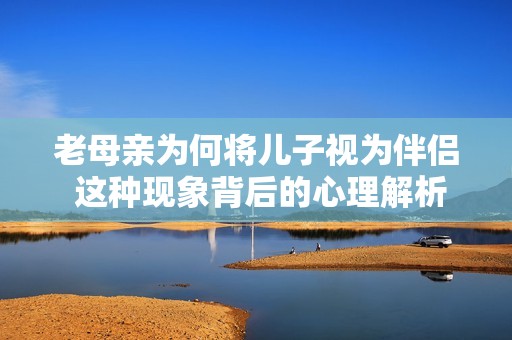 老母亲为何将儿子视为伴侣 这种现象背后的心理解析