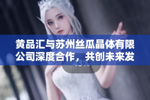 黄品汇与苏州丝瓜晶体有限公司深度合作，共创未来发展新局面