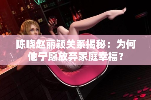 陈晓赵丽颖关系揭秘：为何他宁愿放弃家庭幸福？