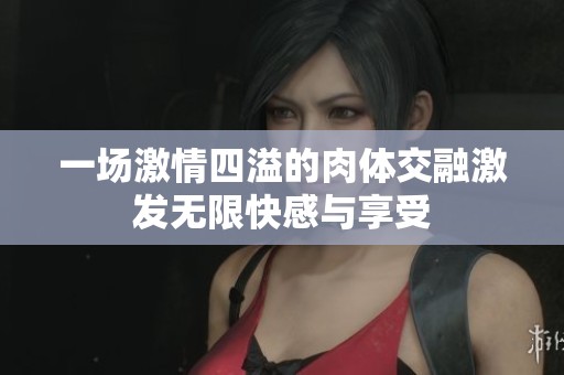 一场激情四溢的肉体交融激发无限快感与享受