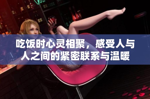 吃饭时心灵相聚，感受人与人之间的紧密联系与温暖