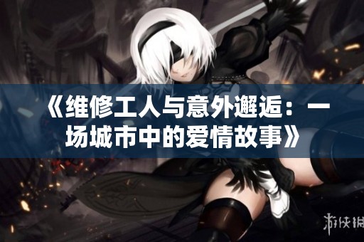 《维修工人与意外邂逅：一场城市中的爱情故事》
