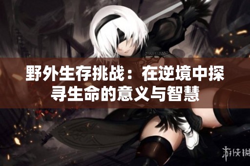 野外生存挑战：在逆境中探寻生命的意义与智慧